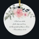 Adorno De Cerámica 1 Corintios 13:13 Fe Esperanza Amor, Navidades<br><div class="desc">Bella Biblia floral Verse El adorno navideño personalizado representa elegantes y románticas flores de acuarela pintadas a mano en tonos rosa, burdeos y gris suave. Presenta la Biblia Verse 1 Corinthians 13:13, "Y ahora acatan la fe, la esperanza y el amor, pero el mayor de ellos es el amor". El...</div>