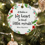 Adorno De Cerámica Navidades de regalo de agradecimiento a los profes<br><div class="desc">Los profesores son realmente maravillosos y qué mejor manera de hacerles saber, que con uno de estos profesores personalizados apreciar el adorno de navidad. Este diseño simple y moderno muestra el dulce dicho "¡Se necesita un gran corazón para enseñar mentes pequeñas!" un bonito corazón rojo, una floral roja festividad bonito...</div>