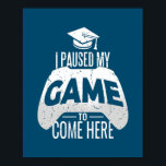 Póster Gamer Graduation I Paused My Game to Come Here<br><div class="desc">Gamer Graduation I Paused My Game to Come Here Gaming Gift. Perfect gift for your dad,  mom,  papa,  men,  women,  friend and family members on Thanksgiving Day,  Christmas Day,  Mothers Day,  Fathers Day,  4th of July,  1776 Independent day,  Veterans Day,  Halloween Day,  Patrick's Day</div>