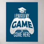 Póster Gamer Graduation I Paused My Game to Come Here<br><div class="desc">Gamer Graduation I Paused My Game to Come Here Gaming Gift. Perfect gift for your dad,  mom,  papa,  men,  women,  friend and family members on Thanksgiving Day,  Christmas Day,  Mothers Day,  Fathers Day,  4th of July,  1776 Independent day,  Veterans Day,  Halloween Day,  Patrick's Day</div>